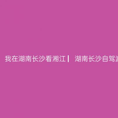 哪一年，湘、黔、桂自驾万里行，我在湖南长沙看湘江 ▏湖南长沙自驾游实用攻略 ▏【2021年5月4日】